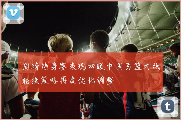周琦热身赛表现回暖中国男篮内线轮换策略再度优化调整