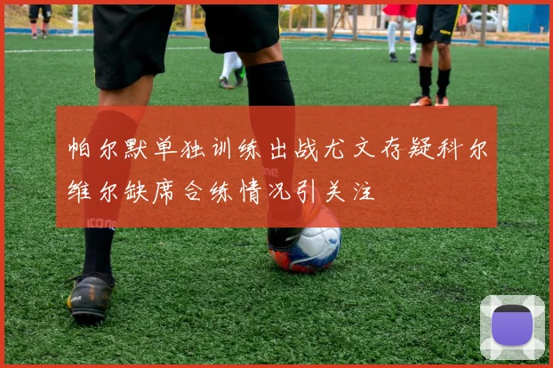 帕尔默单独训练出战尤文存疑科尔维尔缺席合练情况引关注