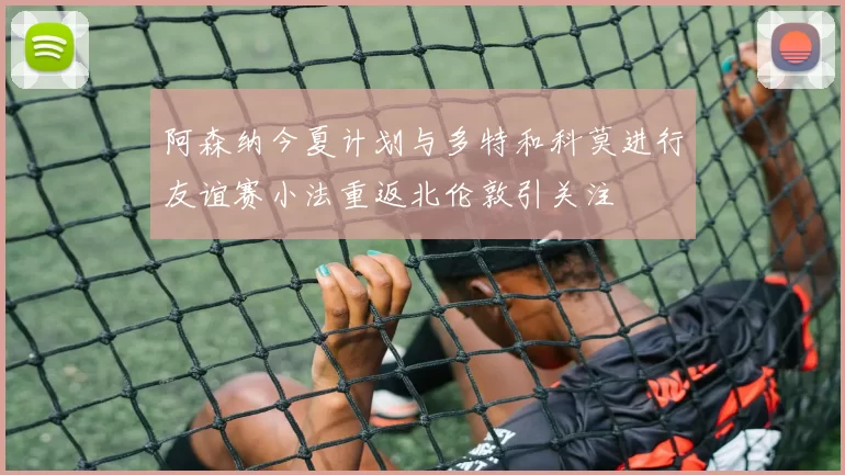 阿森纳今夏计划与多特和科莫进行友谊赛小法重返北伦敦引关注