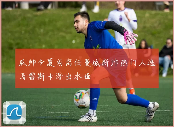 瓜帅今夏或离任曼城新帅热门人选马雷斯卡浮出水面