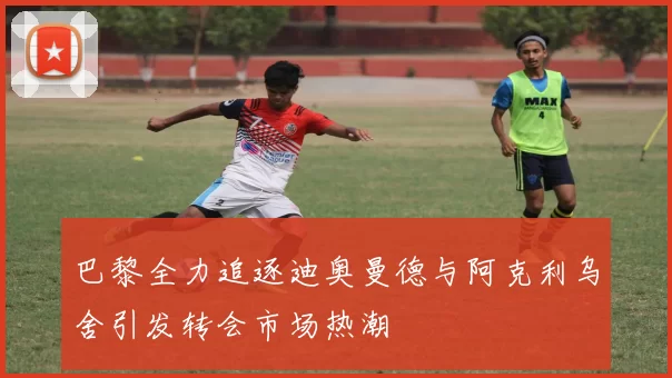 巴黎全力追逐迪奥曼德与阿克利乌舍引发转会市场热潮
