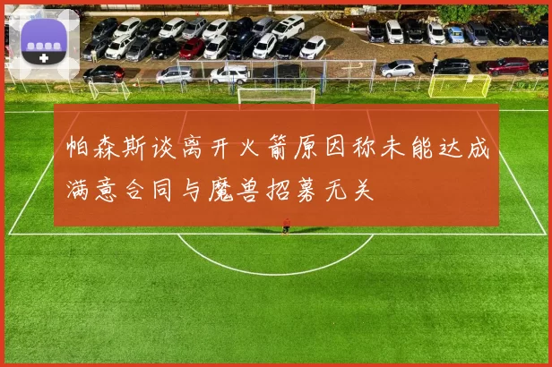 帕森斯谈离开火箭原因称未能达成满意合同与魔兽招募无关