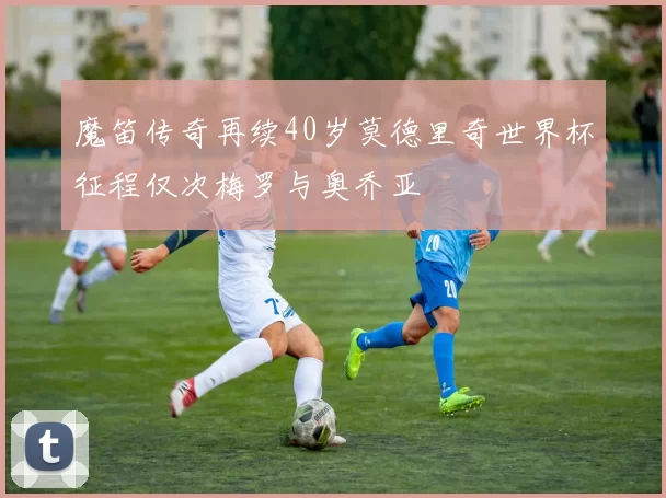 魔笛传奇再续40岁莫德里奇世界杯征程仅次梅罗与奥乔亚