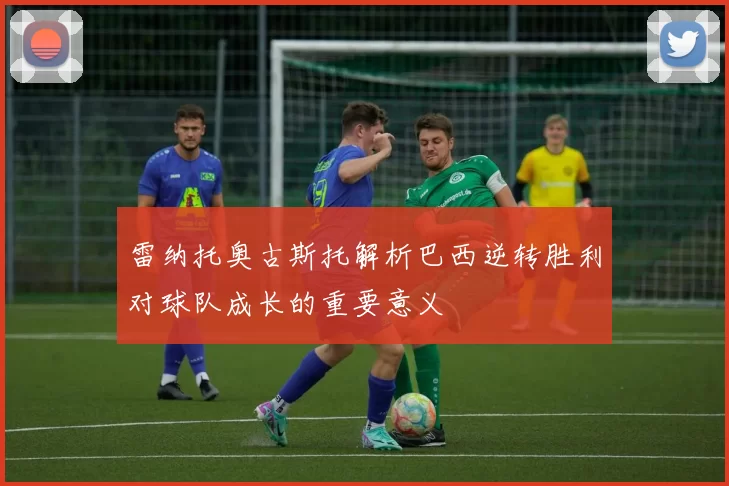 雷纳托奥古斯托解析巴西逆转胜利对球队成长的重要意义