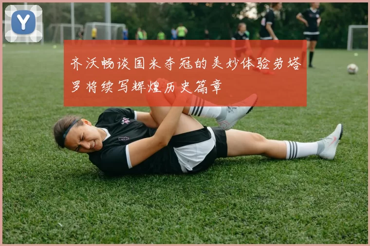 齐沃畅谈国米夺冠的美妙体验劳塔罗将续写辉煌历史篇章