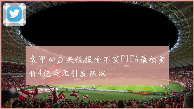袁甲回应央视报价不实FIFA最初要价4亿美元引发热议