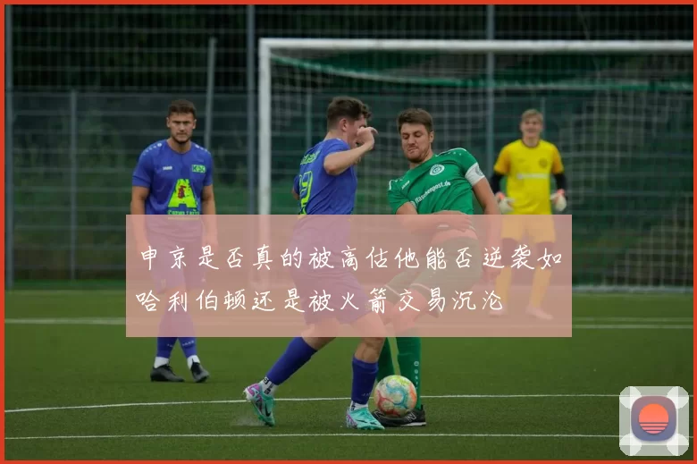 申京是否真的被高估他能否逆袭如哈利伯顿还是被火箭交易沉沦