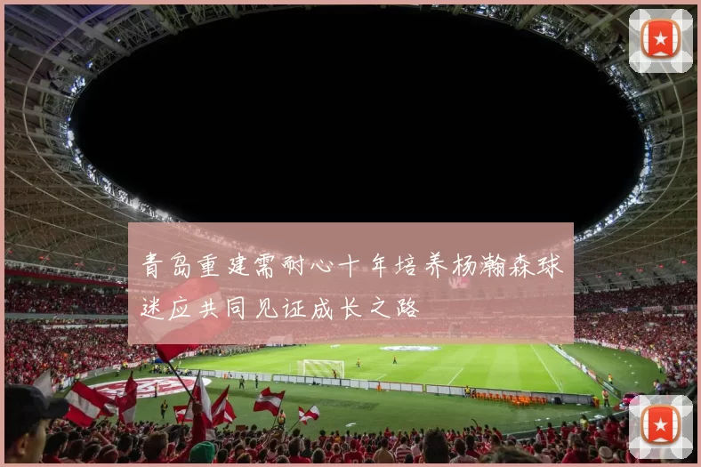 青岛重建需耐心十年培养杨瀚森球迷应共同见证成长之路