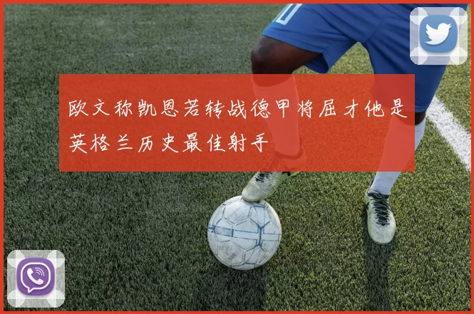 欧文称凯恩若转战德甲将屈才他是英格兰历史最佳射手