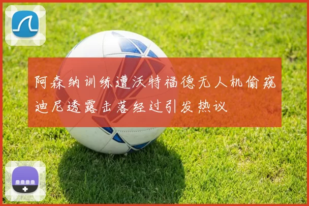 阿森纳训练遭沃特福德无人机偷窥迪尼透露击落经过引发热议