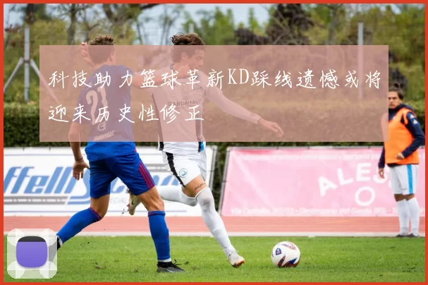 科技助力篮球革新KD踩线遗憾或将迎来历史性修正