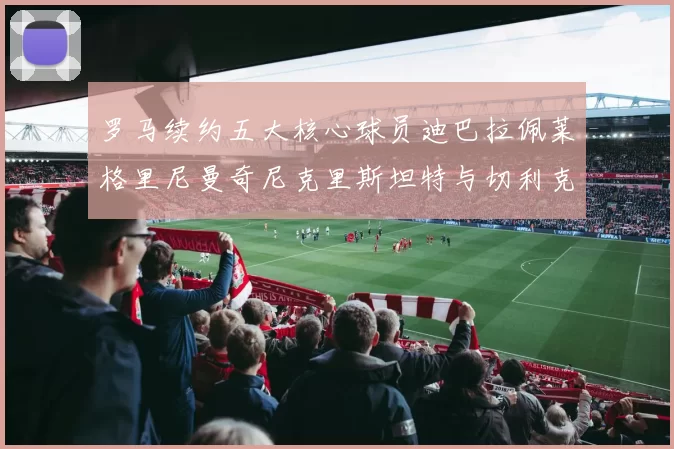 罗马续约五大核心球员迪巴拉佩莱格里尼曼奇尼克里斯坦特与切利克共创未来