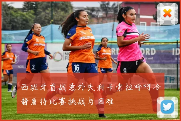 西班牙首战意外失利卡索拉呼吁冷静看待比赛挑战与困难