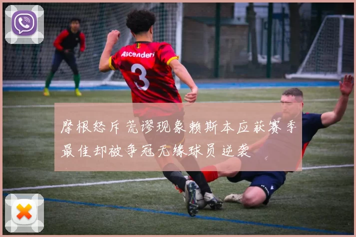 摩根怒斥荒谬现象赖斯本应获赛季最佳却被争冠无缘球员逆袭