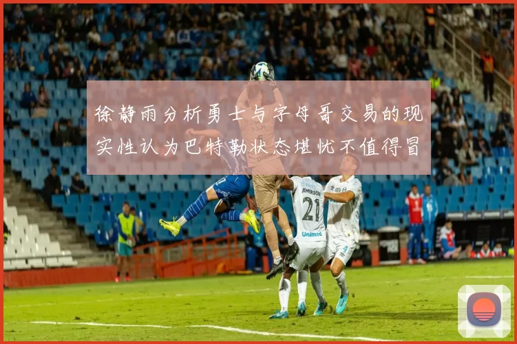 徐静雨分析勇士与字母哥交易的现实性认为巴特勒状态堪忧不值得冒险