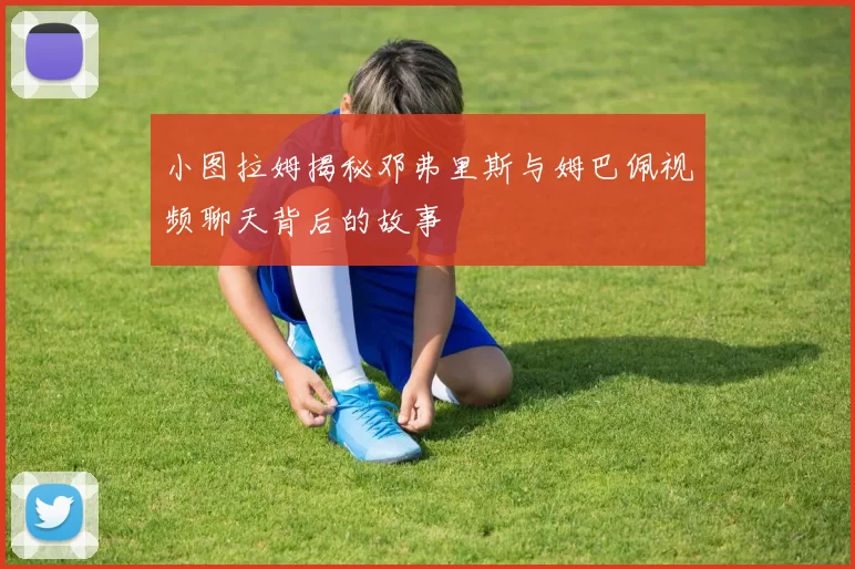 小图拉姆揭秘邓弗里斯与姆巴佩视频聊天背后的故事