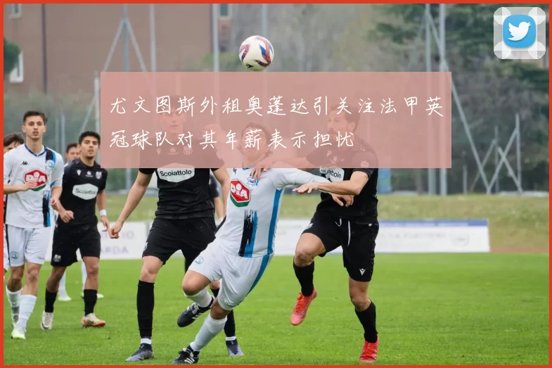 尤文图斯外租奥蓬达引关注法甲英冠球队对其年薪表示担忧