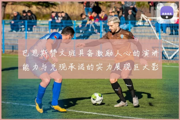 巴恩斯赞文班具备激励人心的演讲能力与兑现承诺的实力展现巨大影响力