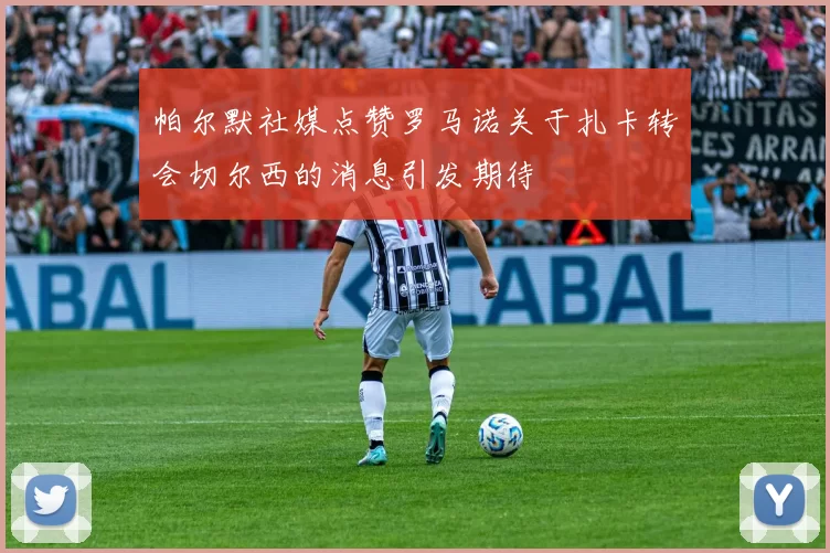 帕尔默社媒点赞罗马诺关于扎卡转会切尔西的消息引发期待