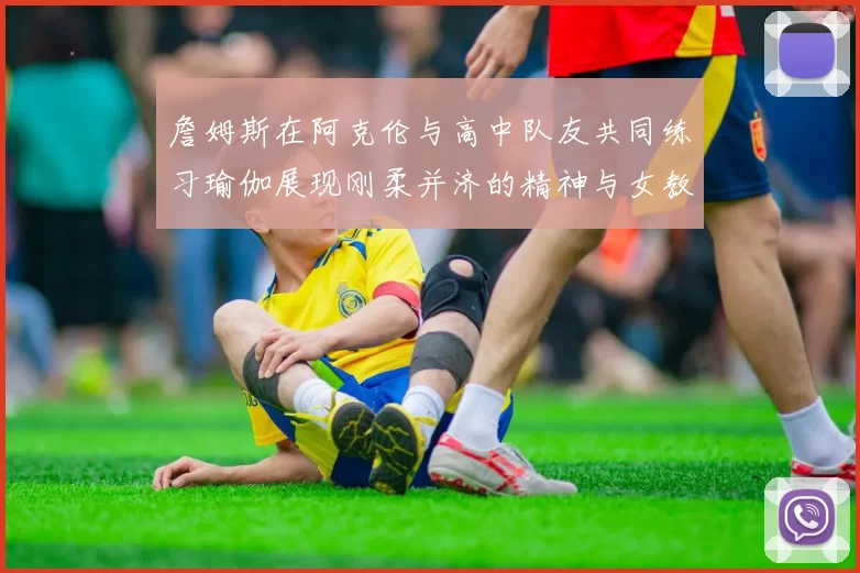 詹姆斯在阿克伦与高中队友共同练习瑜伽展现刚柔并济的精神与女教练合影留念